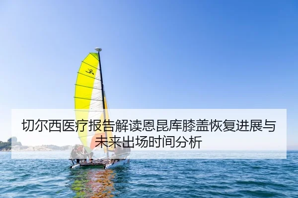切尔西医疗报告解读恩昆库膝盖恢复进展与未来出场时间分析