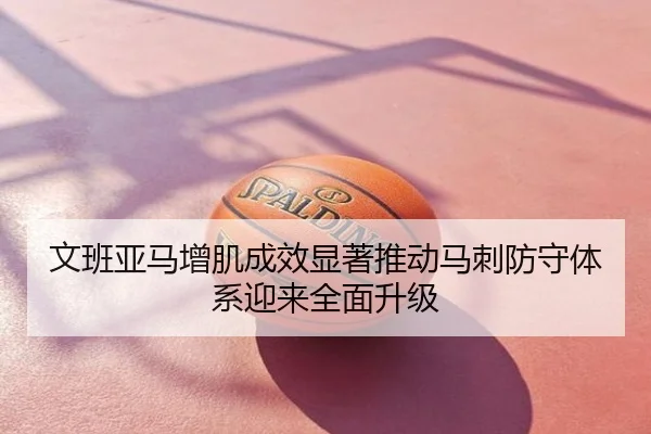 文班亚马增肌成效显著推动马刺防守体系迎来全面升级